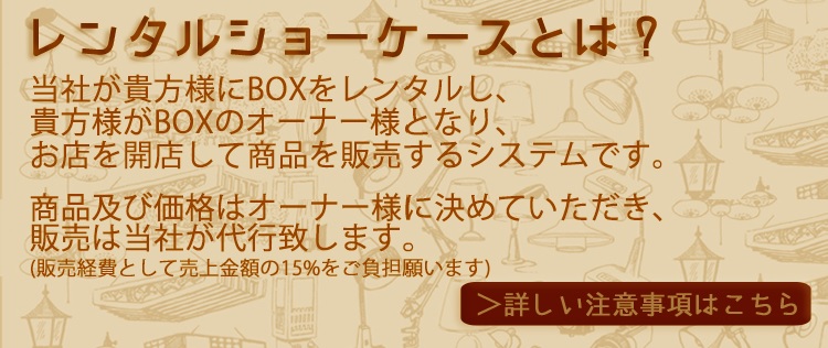 レンタルショーケースとは？当社が貴方様にBOXをレンタルし、貴方様がBOXのオーナー様となり、お店を開店して商品を販売するシステムです。商品及び価格はオーナー様に決めていただき、販売は当社が代行致します。（販売手数料として売上金額の15％をご負担願います）